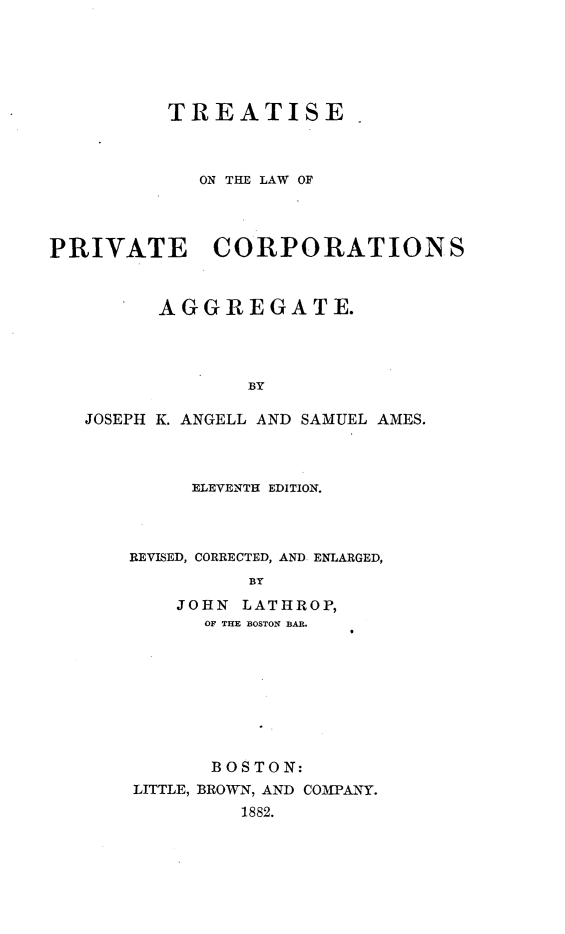 handle is hein.beal/tslpvcp0001 and id is 1 raw text is: 






          TREATISE



            ON THE LAW OF




PRIVATE CORPORATIONS



         AGGREGATE.




                BY

   JOSEPH K. ANGELL AND SAMUEL AMES.


     ELEVENTH EDITION.



REVISED, CORRECTED, AND ENLARGED,
          BY
    JOHN LATHROP,
      OF THE BOSTON BAB.


      BOSTON:
LITTLE, BROWN, AND COMPANY.
         1882.


