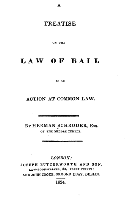 handle is hein.beal/tslwblacl0001 and id is 1 raw text is: ,A


        TREATISE



           ON THE




LAW OF BAIL



            IN AN



  ACTION AT COMMON   LAW.





  By HERMAN SCHRODER,  EsQ.
       OF THE MIDDLE TEMPLE.


          LONDON:
JOSEPH BUTTERWORTH  AND SON,
   LAW-BOOKSELLERS, 43, FLEET STREET:
 AND JOHN COOKE, ORMOND QUAY, DUBLIN.

            1824.


