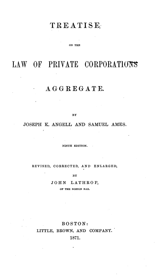 handle is hein.beal/tslwpvc0001 and id is 1 raw text is: 




           TREATISE;



                 ON TiE



LAW   OF   PRIVATE   CORPORAT1ON15


   *  AGGREGATE.




              BY

JOSEPH K. ANGELL AND SAMUEL AMES.


         NINTH EDITION.



REVISED, CORRECTED, AND ENLARGED,

            BY
      JOHN LATHROP,
        OF THE BOSTON BAR.


       BOSTON:
LITTLE, BROWN, AND COMPANY.
          1871.


