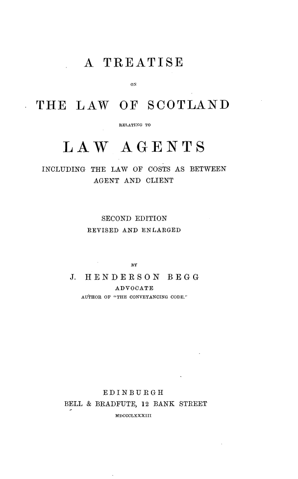 handle is hein.beal/tslwsdla0001 and id is 1 raw text is: 






        A   TREATISE

                ON


THE LAW OF SCOTLAND

              RETATING TO


     LAW AGENTS


INCLUDING


THE LAW OF COSTS AS BETWEEN
AGENT AND CLIENT


      SECOND EDITION
   REVISED AND ENLARGED



           BY

J. HENDERSON BEGG
        ADVOCATE
  AUTHOR OF THE CONVEYANCING CODE.


       EDINBURGH
BELL & BRADFUTE, 12 BANK STREET
         MDCCCLXXXIII


