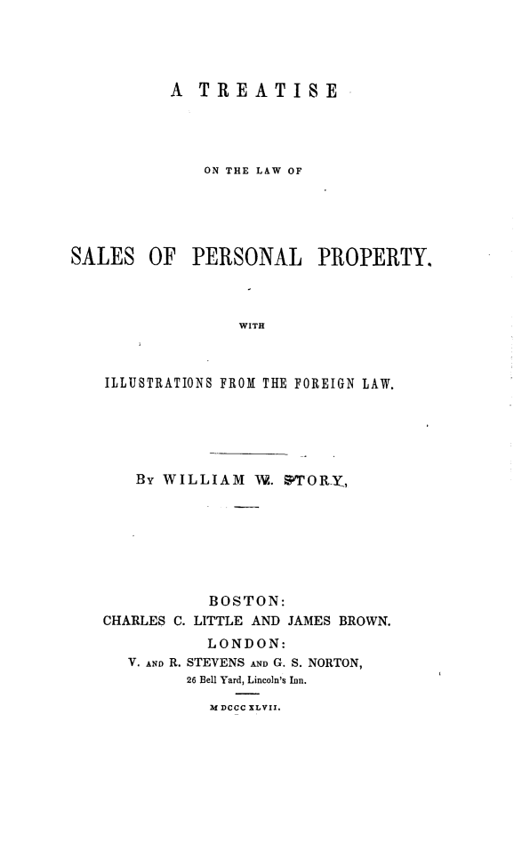handle is hein.beal/tslwslplpy0001 and id is 1 raw text is: 




A  TREATISE




    ON THE LAW OF


OF   PERSONAL PROPERTY.


WITH


ILLUSTRATIONS FROM THE FOREIGN LAW.





   By WILLIAM   W. PTORYI,







           BOSTON:
CHARLES C. LITTLE AND JAMES BROWN.
           LONDON:
   V. Amo R. STEVENS AND G. S. NORTON,
         26 Bell Yard, Lincoln's Inn.

           3t DCCC XLVII.


SALES


