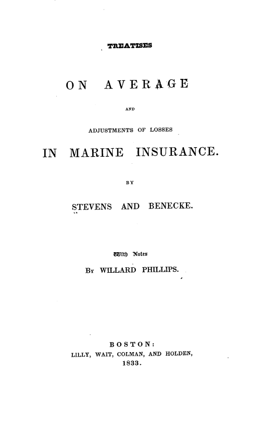 handle is hein.beal/tsoagadas0001 and id is 1 raw text is: TREATISES

O N

AVER -GE

AND
ADJUSTMENTS OF LOSSES
IN    MARINE INSURANCE.
BY

STEVENS    AND    BENECKE.
aEftb Notes
BY WILLARD PHILLIPS.
BOSTON:
LILLY, WAIT, COLMAN, AND HOLDEN,
1833.


