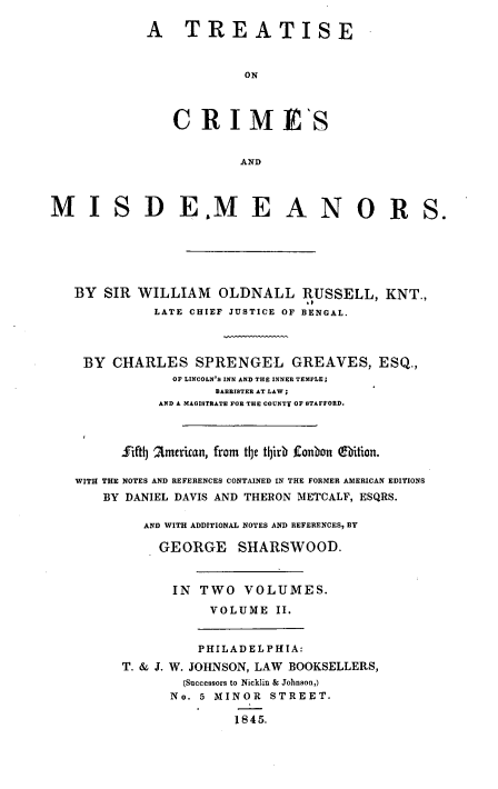 handle is hein.beal/tsocsadms0002 and id is 1 raw text is: 

             A TREATISE


                          ON



                CRIMES


                         AND



MI S D E.M E A N O R S.






   BY  SIR  WILLIAM   OLDNALL RUSSELL, KNT.,
              LATE CHIEF JUSTICE OF BENGAL.




    BY  CHARLES SPRENGEL GREAVES, ESQ.,
                OF LINCOLN'S INN AND THE INNER TEMPLE;
                      BARRISTER AT LAW;
              AND A MAGISTRATE FOR THE COUNTY OF STAFFORD.



         fifth 2merican, from tbe thirb Lonbon ebition.

   WITH THE NOTES AND REFERENCES CONTAINED IN THE FORMER AMERICAN EDITIONS
       BY DANIEL DAVIS AND THERON METCALF, ESQRS.

            AND WITH ADDITIONAL NOTES AND REFERENCES, BY

              GEORGE SHARSWOOD.



                IN  TWO   VOLUMES.

                     VOLUME   II.


                     PHILADELPHIA:
          T. & J. W. JOHNSON, LAW BOOKSELLERS,
                  (Successors to Nicklin & Johnson,)
                No. 5 MINOR  STREET.

                         1845.



