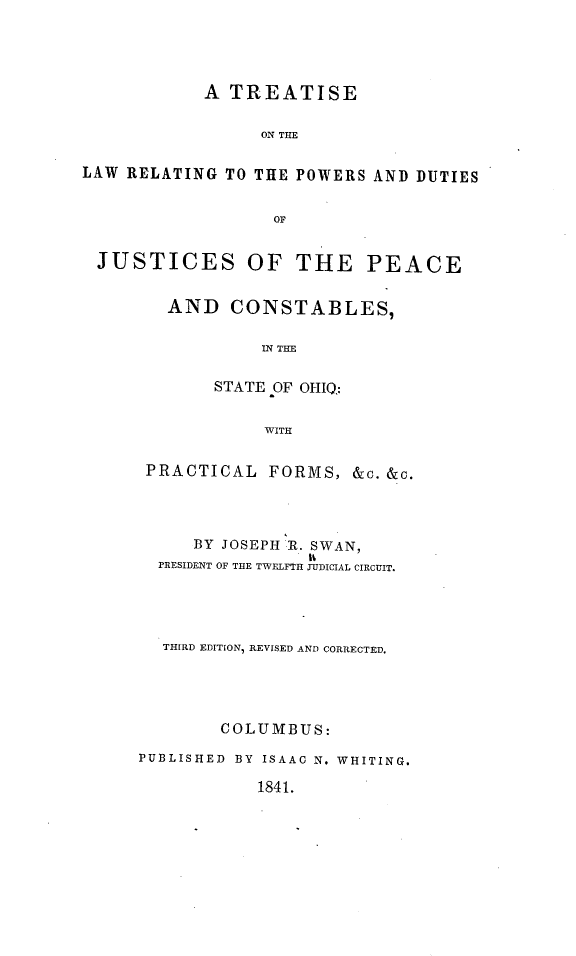 handle is hein.beal/tsotelw0001 and id is 1 raw text is: A TREATISE
ON THE
LAW RELATING TO THE POWERS AND DUTIES
OF
JUSTICES OF THE PEACE
AND CONSTABLES,
IN THE
STATE OF OHIQ:
WITH
PRACTICAL FORMS, &c. &c.

BY JOSEPH 1R. SWAN,
PRESIDENT OF THE TWELFTH JUDICIAL CIRCUIT.
THIRD EDITION, REVISED AND CORRECTED.
COLUMBUS:
PUBLISHED BY ISAAC N. WHITING.
1841.


