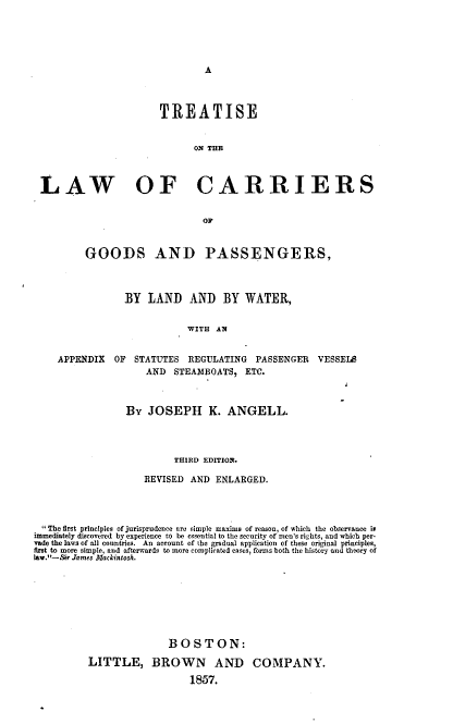 handle is hein.beal/tsotelwoca0001 and id is 1 raw text is: A

TREATISE
ON THE
LAW OF CARRIERS
D8
GOODS AND PASSENGERS,
BY LAND AND BY WATER,
WITH AN
APPENDIX OF STATUTES REGULATING PASSENGER VESSELS
AND STEAMBOATS, ETC.

By JOSEPH K. ANGELL.
THIRD EDITION.
REVISED AND ENLARGED.

The first principles of jurisprudence are simple maximsa of reason, of which the observanoe it
immediately discovered by experience to be essential to the security of men's rights, and which per-
vade the laws of all countries. An account of the gradual application of these original principles,
first to more simple, and afterwards to more complicated cases, forms both the history and theory of
l...-Sir James MackintosA.
BOSTON:
LITTLE, BROWN AND COMPANY.
1857.


