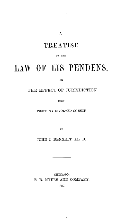 handle is hein.beal/tsotelwolsps0001 and id is 1 raw text is: 








A


           TREATISK

               ON THE



LAW OF LIS PENDENS,


                OR


THE EFFECT OF JURISDICTION


           UPON


   PROPERTY INVOLVED IN SUIT.


BY


JOHN I. BENNETT, LL. D.









       CHICAGO:
E. B. MYERS AND COMPANY.

         1887.


