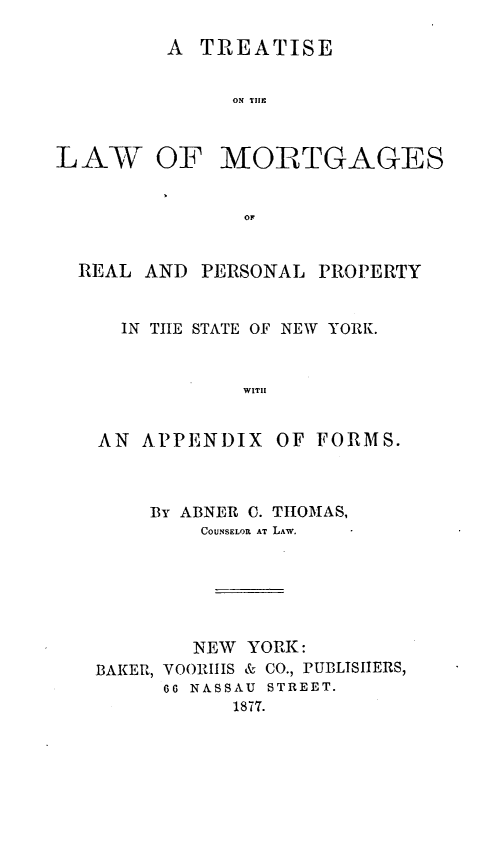 handle is hein.beal/tsotelwomgs0001 and id is 1 raw text is: A TREATISE
ON TIIE

LAW OF

MORTGAGES

OF

REAL AND PERSONAL PROPERTY
IN TIIE STATE OF NEW YORK.
WITH
AN APPENDIX OF FORMS.

BY ABNER 0. THOMAS,
COUNSELOR AT LAW.
NEW YORK:
BAKER, VOORIIS & CO., PUBLISIIERS,
66 NASSAU STREET.
1877.


