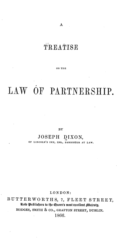 handle is hein.beal/tsotelwopp0001 and id is 1 raw text is: A

TREATISE
ON TIE
LAW OF PARTNERSHIP.
BY
JOSEPH DIXON,
OF LINCOLN'S INN, ESQ., BARRISTER AT LAW.
LONDON:
BUTTERWORTHS, 7, FLEET STREET,
Ualn jtubliojers to the eueen'o most exrelient.lajrotg,
HODGES, SMITH & CO., GRAFTON STREET, DUBLIN.
1866.



