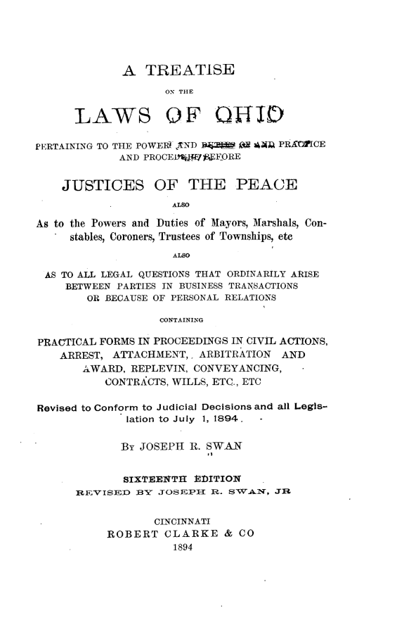 handle is hein.beal/tsotlsooh0001 and id is 1 raw text is: 





             A   TREATISE
                    OIN THE


      LAWS OF QHID

PERTAINING TO THE POWEIS TND I :Ii Oa AA PRAMlICE
             AND PROCE179W1ACFORE


    JUSTICES OF THE PEACE
                     ALSO

As to the Powers and Duties of Mayors, Marshals, Con-
     stables, Coroners, Trustees of Townships, etc
                     ALSO

 AS TO ALL LEGAL QUESTIONS THAT ORDINARILY ARISE
     BETWEEN PARTIES IN BUSINESS TRANSACTIONS
        OR BECAUSE OF PERSONAL RELATIONS

                   CONTAINING

PRACTICAL FORMS IN PROCEEDINGS IN CIVIL ACTIONS,
    ARREST, ATTACHMENT,  ARBITRATION AND
       AWARD, REPLEVIN, CONVEYANCING,
           CONTRACTS, WILLS, ETC., ETC

Revised to Conform to Judicial Decisions and all Legis-
              lation to July 1, 1894. -

              By JOSEPH R. SWAN


              SIXTEENTI1 i)ITION
      REVISED  BY  JOSEPH  R. SSWAN, JE


                  CINCINNATI
           ROBERT   CLARKE   & CO
                     1894


