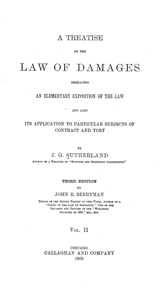 handle is hein.beal/tsotlwofds0002 and id is 1 raw text is: 








               A TREATISE


                      ON THE



LAW OF DAMAGES


                     EMBRACING


       AN ELEMENTARY EXPOSITION OF TEE LAW


                     AND ALSO


  ITS APPLICATION TO PARTICULAR SUBJECTS OF
              CONTRACT AND TORT



                        BY

             J. G. SUTHERLAND
     AUTHOR OF A TREATISE ON STATUTES AN STATUTORY CONSTRUCTION


          THIRD EDITION
                BY

       JOHN R. BERRYMAN
EDITOR Or THE SECOND EDITION OF THIS WORE; AUTHOR OF A
    DIGEST OF THE LAW OF INSURANCE; ONE OF Tim
    REVISERS AND EDITORS OF THE  WISCONSIN
         STATUTES OF 189S, ETC., ETC.



             VOL. II


           CHICAGO
CALLAGHAN AN'D
            1903


COMPANY



