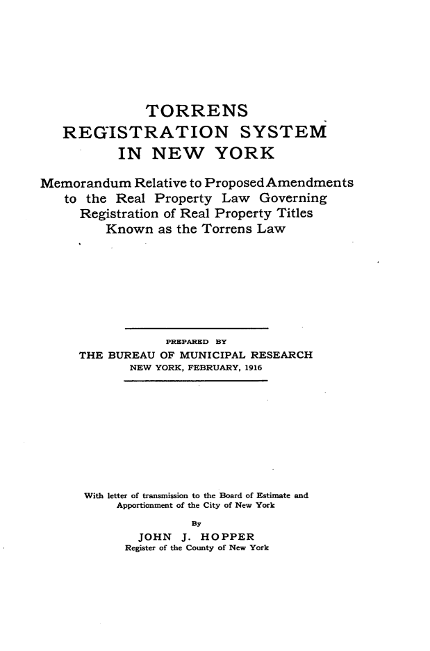 handle is hein.beal/tsrnsmnwyk0001 and id is 1 raw text is: 







               TORRENS
   REGISTRATION SYSTEM
           IN   NEW YORK

Memorandum   Relative to Proposed Amendments
   to the  Real Property  Law  Governing
      Registration of Real Property Titles
         Known   as the Torrens Law








                  PREPARED BY
     THE  BUREAU OF MUNICIPAL RESEARCH
             NEW YORK, FEBRUARY, 1916









      With letter of transmission to the Board of Estimate and
           Apportionment of the City of New York
                     By
              JOHN  J. HOPPER
            Register of the County of New York


