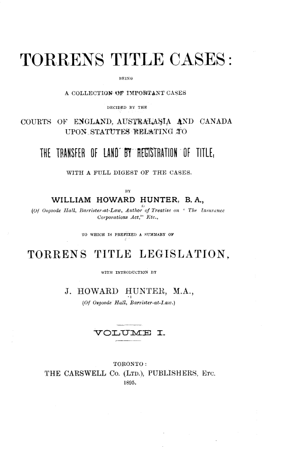 handle is hein.beal/tstlcsbc0001 and id is 1 raw text is: 








TORRENS TITLE CASES:

                      BEING

          A COLLECTION OF IMPORTANT CASES

                   DECIDED BY THE

COURTS  OF  ENGLAND,  AUSTRAI4$IA  AND  CANADA
          UPON  STATUTES RELATING  .TO



    THE TRANSFER OF LAND' 87T IGSRATION OF TITLIE


          WITH A FULL DIGEST OF THE CASES.


                       BY
       WILLIAM   HOWARD HUNTER, B. A.,
   (Of Osgoode Hall, Barrister-at-Law, Author of Treatise on ' The [nsurance
                 Coiporations Act, Etc.,


              'TO WHICH IS PREFIXED A SUMMARY OF


  TORRENS TITLE LEGISLATION,

                  WITH INTRODUCTION BY


          J. HOWARD HUNTER, M.A.,
              (Of Oggoode Hall, Barrister-at-Law.)









                     TORONTO:
     THE  CARSWELL  Co. (LTD.), PUBLISHERS, ETC.
                       1895.


