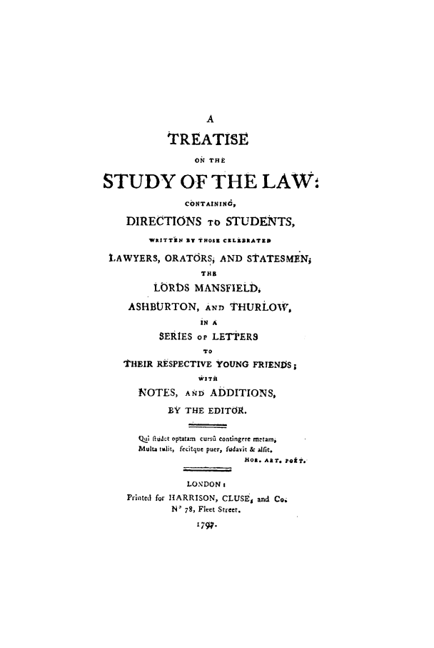 handle is hein.beal/tstudlaw0001 and id is 1 raw text is: A
TREATISE
ON THE
STUDY OF THE LAWO
CONTAININO,
DIRECTIONS TO STUDENTS,
WRITTiN air THOSI CXLX1ATIrD
LAWYERS, ORATORS: AND STATESMEN;
THE
LORDS MANSFIELt,
ASHtBURTON, AND THURi-OW,
iN A
SERIES oF LETTERS
TO
THEIR RESPECTIVE YOUNG FRTENDS
NOTES, AND ADDITIONS,
BY THE EDITOR.
QW  CUdt t optatam  cursii contingere metami
Multa talit, fecitque puer, fudavit & alfit,
hoa. ART. Pa-k?.
LONDON:
Printed for HARRISON, CLUSE, and Co.
N' 78, Fleet Street.
'79q.


