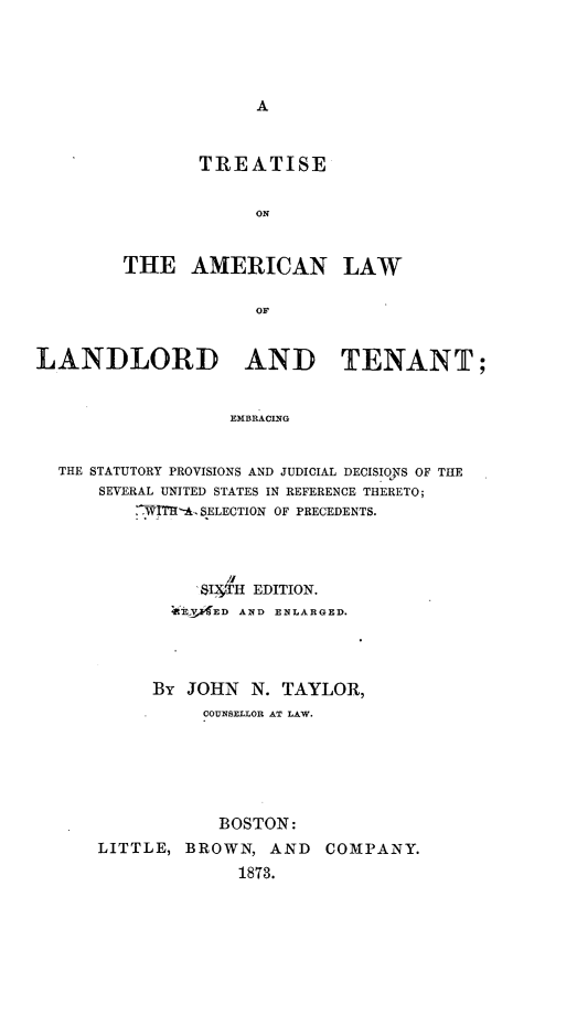 handle is hein.beal/ttallt0001 and id is 1 raw text is: 





A


       TREATISE


             ON


THE AMERICAN LAW


LANDLORD AND TENANT;


                   EMBRACING


  THE STATUTORY PROVISIONS AND JUDICIAL DECISIOTS OF THE
      SEVERAL UNITED STATES IN REFERENCE THERETO;
          .WIM- SELECTION OF PRECEDENTS.


               EDITION.
        sKED  AND ENLARGED.




     By  JOHN  N. TAYLOR,
     .    COUNSELLOR AT LAW.






            BOSTON:
LITTLE,  BROWN,  AND  COMPANY.
              1873.


