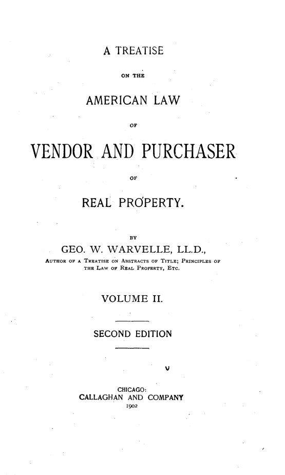 handle is hein.beal/ttalvp0002 and id is 1 raw text is: 





   A TREATISE


      ON THE


AMERICAN LAW


        or


VENDOR AND PURCHASER


                  OF


         REAL   PROPERTY.



                  BY

      GEO. W. WARVELLE, LL.D.,
   AUTHOR OF A TREATISE ON ABSTRACTS OF TITLE; PRINCIPLES OF
          THE LAW OF REAL PROPERTY, ETC.



             VOLUME   II.




             SECOND EDITION






                CHICAGO:
         CALLAGHAN AND COMPANY
                 1902


