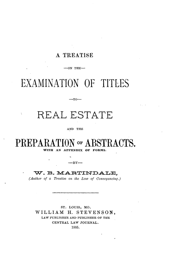handle is hein.beal/ttextr0001 and id is 1 raw text is: 













A TREATISE


               -ON THE-




  EXAMINATION OF TITLES


                -TO-




       REAL ESTATE


                AND THE



PREPARATION oF ABSTRACTS.
        WITH AN APPENDIX OF FORMS.


                -BY-


      W. B.        T
    (Author of a Treatise on the Law of Conveyancin.g.)


        ST. LOUIS, MO.
WILLIAM   H. STEVENSON,
  LAW PUBLISHER AND PUBLISHER OF THE
     CENTRAL LAW JOURNAL.
           1885.


