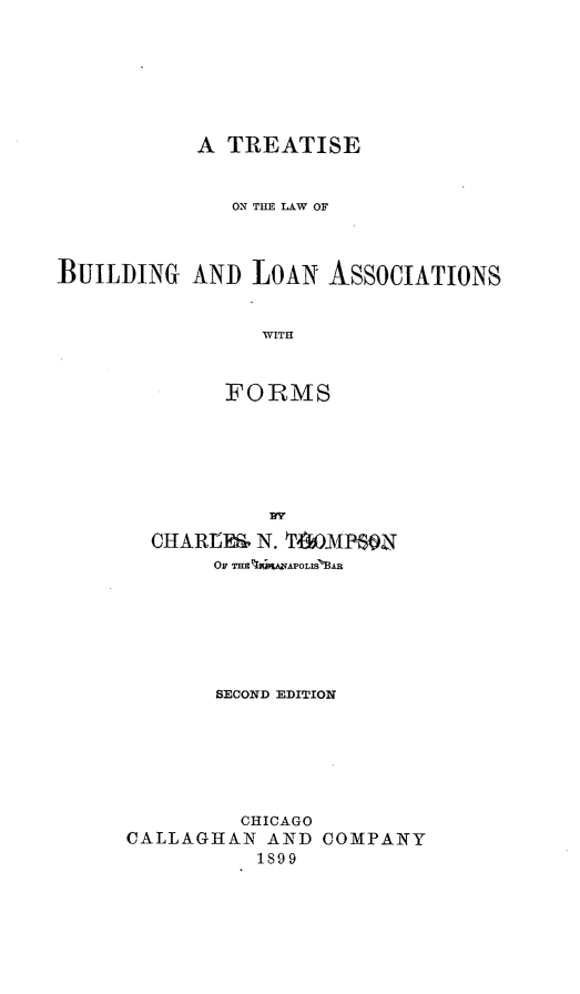 handle is hein.beal/ttheloa0001 and id is 1 raw text is: A TREATISE
ON THE LAW OF
BUILIDING AN]) LOAN ASSOCIATIONS
WITH
FORMS

CHARtER    N. TPIGOMPSON
OF THE %kWAPOMLS 'BA.R
SECOND EDITION
CHICAGO
CALLAGHAN AND COMPANY
1899



