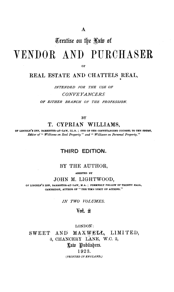 handle is hein.beal/ttlvprech0002 and id is 1 raw text is: 




A


                ireatisf 01 tI)e NafI of


VENDOR AND PURCHASER

                          OF

      REAL   ESTATE AND CHATTELS REAL,

                INTENDED FOR THE USE OF
                   CONVEYANCERS
          OF EITHER BRANCH OF THE PROFESSION.


                          BY
             T.  CYPRIAN WILLIAMS,
 OF LINCOLN'S INN, BARRISTER-AT-LAW, LL.B. ; ONE OF THE CONVETANCING COUNSEL TO THE COURT,
     Editor of'' Williams on Real Property  and  William, on Personal Property.


                  THIRD EDITION.


                  BY  THE  AUTHOR,
                        ASSISTED BY
                JOHN  M. LIGHTWOOD,
     OF LINCOLN'S INN, BARRISTER-AT*LAW, M.A.; FORMERLY FELLOW OF TRINITY HALL,
            CAMBRIDGE, AUTHOR OF  THE TIME LIMIT ON ACTIONS.


             IN TWO  VOL UMES.

                  'VOL 12


                  LONDON:
SWEET AND MAXWELL, LIMITED,
        3, CHANCERY   LANE,  W.C. 2,
               galu janblistns.
                   1923.
              (PRINTED IN ENGLAND.)


