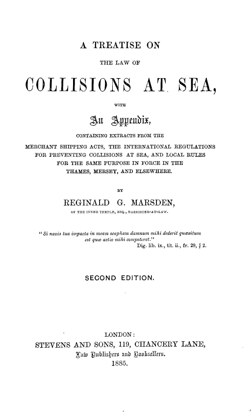 handle is hein.beal/ttlwcse0001 and id is 1 raw text is: 






              A   TREATISE ON


                   THE LAW  OF



COLLISIONS AT. SEA,

                       WITH


                 4n gymbix,

             CONTAINING EXTRACTS FROM TIE

MERCHANT SHIPPING ACTS, THE INTERNATIONAL REGULATIONS
   FOR PREVENTING COLLISIONS AT SEA, AND LOCAL RULES
        FOR THE SAME PURPOSE IN FORCE IN THE
           THAMES, MERSEY, AND ELSEWHERE.


                        BY

          REGINALD G. MARSDEN,
            OF THE INNER TEMPLE, ESQ., BARRISTER-AT-LAW.



    Si navis tua impacta in meam scapham dannun mihi dederit quesitum
                est quce actio mihi competcret.
                             Dig. lib. ix., tit. ii., fr. 29, § 2.





                SECOND   EDITION.









                     LONDON:

   STEVENS   AND  SONS, 119, CHANCERY LANE,
             'at lv ublishers al  EnhiAtllers.
                       1885.


