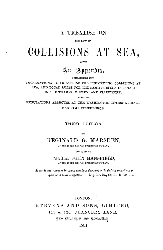 handle is hein.beal/ttlwcsea0001 and id is 1 raw text is: 







               A  TREATISE ON

                     'THE LAW OF



 COLLISIONS AT SEA,

                       WITH



                    CONTAITING THE
INTERNATIONAL REGULATIONS FOR PREVENTING COLLISIONS AT
   SEA, AND LOCAL RULES FOR THE SAME PURPOSE IN FORCE
        IN THE THAMES, MERSEY, AND ELSEWHERE,
                      ALSO THE
REGULATIONS APPROVED AT THE WASHINGTON INTERNATIONAL
               MARITIME CONFERENCE.



                 THIRD   EDITION


                        BY

         REGINALD G. MARSDEN,
              OF THE INNER TEMPLE, BARRISTER-AT-LAW,
                     ASSISTED BY

           THE HON. JOHN  MANSFIELD,
              OF THlE INNER TEMPLE, BARRISTER-AT-LAW.

    Si navis tua impacta in meam seaphan damnm  milhi dederit quasituem est
          que actio miki competere.-Dig. lib. ix., tit. ii., fr. 29,  2.






                     LONDON:

    STEVENS AND SONS, LIMITED,

          119 & 120, CHANCERY LANE,

             gal publislyssls

                       1891


