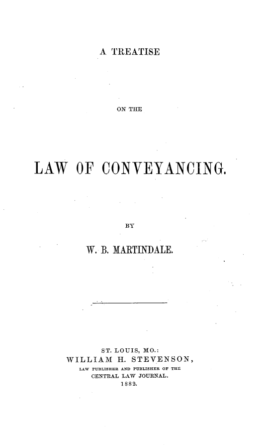 handle is hein.beal/ttlwcvy0001 and id is 1 raw text is: 






A TREATISE


               ON THE








LAW OF CONVEYANCING.







                 BY



          W. B. MARTINDALE.


       ST. LOUIS, MO.:
WILLIAM   H. STEVENSON,
  LAW PUBLISHER AND PUBLISHER OF THE
     CENTRAL LAW JOURNAL.
          1882.



