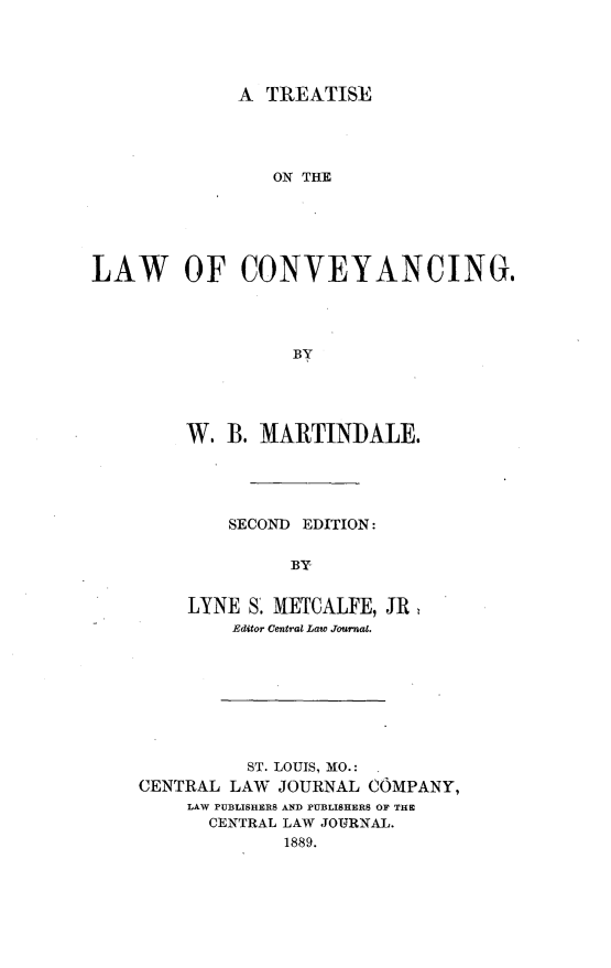handle is hein.beal/ttlwcy0001 and id is 1 raw text is: 





A  TREATISE


                 ON THE






LAW OF CONVEYANCING.




                   BY





         W.  B. MARTINDALE.


    SECOND EDITION:


         BY


LYNE  S. METCALFE, JR
    Editor Central Law Journal.


          ST. LOUIS, MO.: -
CENTRAL LAW  JOURNAL COMPANY,
    LAW PUBLISHERS AND PUBLISHERS OF THE
      CENTRAL LAW JOURNAL.
             1889.


