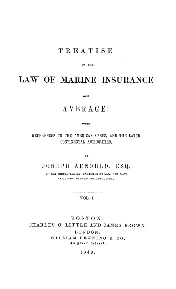 handle is hein.beal/ttlwmiav0001 and id is 1 raw text is: 









            TREATISE

                    ON THE


LAW OF MARINE INSURANCE


                    AND


              AVERAGE:


                    WITH

    REFERENCES TO THE AMERICAN CASES, AND THE LATER
             CONTINENTAL AUTHORITIES.


                     BY


JOSEPH ARNOULD,


ESQ.


     OF THE MIDDLE TEMPLE, BARRISTER-AT-LAW, AND LATT
         FELLOW OF WADHAM COLLEGE, OXFORD.



                VOL. I.



             BOSTON:
CHARLES  C. LITTLE AND JAMES  BROWN.
              LONDON:
       WILLIAM  BENNING  & CO.
             43 Sleet £ttect.

                I S49.


