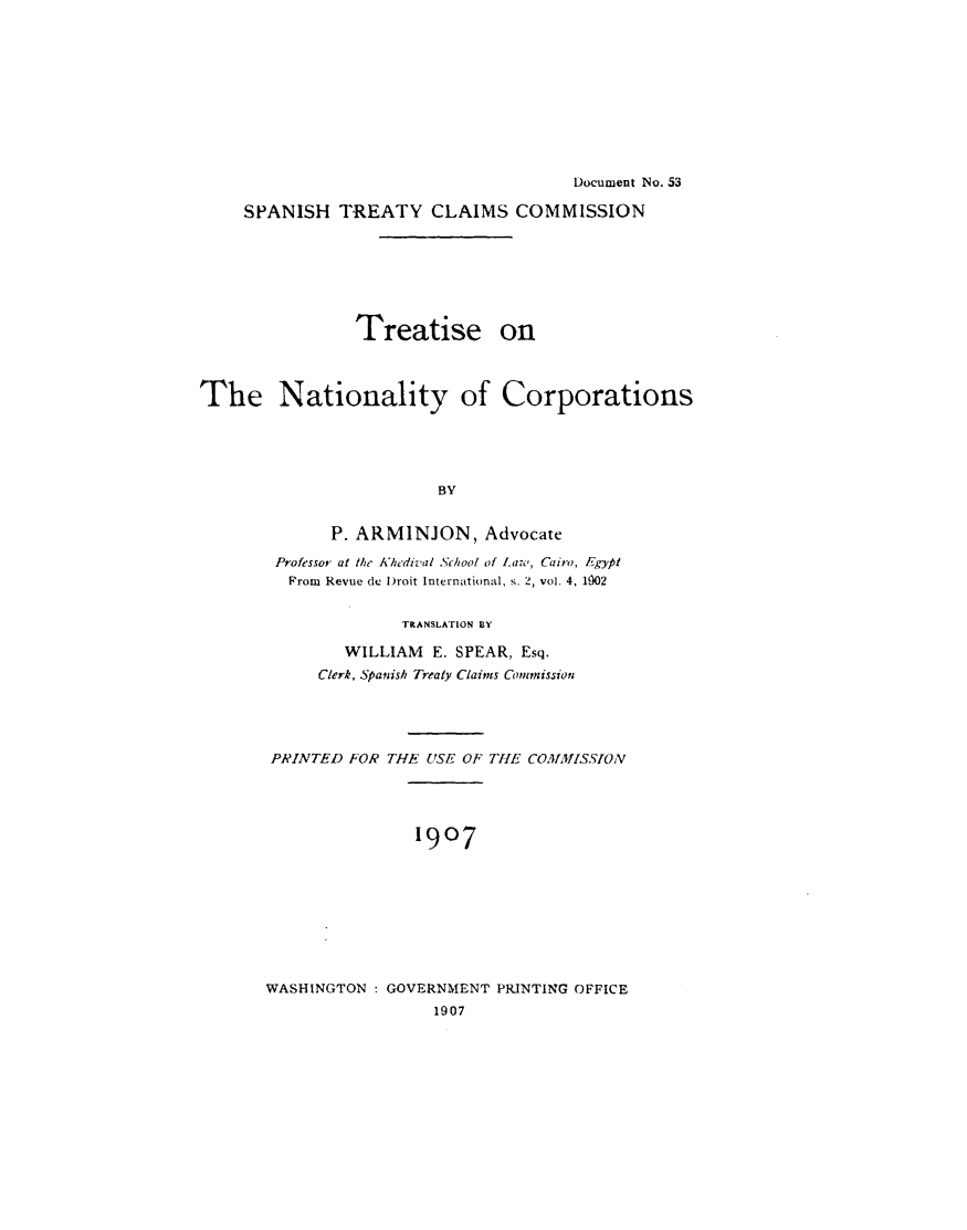 handle is hein.beal/ttnatcrp0001 and id is 1 raw text is: 










                                      Document No. 53

     SPANISH  TREATY CLAIMS COMMISSION







                Treatise on



The Nationality of Corporations





                        BY


             P. ARMINJON, Advocate

        Professor at the Khedival School of Law, Cairo, Egypt
        From Revue de Droit International, s. 2, vol. 4, 1902


              TRANSLATION BY

        WILLIAM  E. SPEAR, Esq.
     Clerk, Spanish Treaty Claims Commission





PRINTED FOR THE USE OF THE COMAISSION





               1907









WASHINGTON : GOVERNMENT PRINTING OFFICE
                 1907



