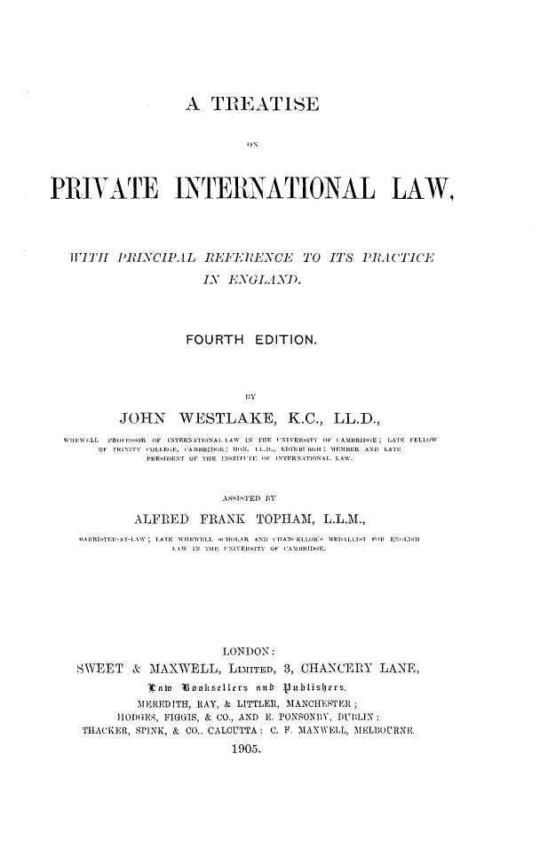 handle is hein.beal/ttprivtlw0001 and id is 1 raw text is: 








                     A   TREATISE







PRIVATE INTERNATIONAL LAW,


W!IT 1RINCIPAL RE'ERENCE TO ITS PRAlCTICE

                     IN  ENGLAND.




                   FOURTH EDITION.




                            BY

         JOHN WESTLAKE, K.C., LL.D.,

 If EW-ILL PROF ESSOR OF INTERNATIONAI. LAW IN TIE NIVERSITY OF CAMB3RID1E; LATE FELLOW
     OF fIl NITY  COLIiEF, CAN1HRIDoE; IION. LL.D., EDINBUIRGHI  31 EMBER  AND  LATE
             P'RES1 DENT OF THIE INSTIlITE OF INTERNATIONAL1 LAW.



                        ASSISTED BY

           ALFRED FRANK TOPHAM, L.L.M.,
  IARRISTEH-AT-LAW; LATE  WITEWELL  H1111OAR  AND  CIHAN   ELLOR.'. MEDALLIT  FOil EN  1.011
                 ILA.W  IN  THE1: INIVERSITY  OF CAMBRIDIIE.









                        LONDON:
  SWEET & MAXWELL, LIMITED, 3, CHANCERY LANE,
             ltnlau Dscitsllers nub 3nuislers.
           MEREDITH, RAY, & LITTLER, MANCHESTER;
        11ODGES, FIGGIS, & CO., AND E. PONSONEY, DUBLIN;
   THACKER, SPINK, & CO.. CALCUTTA; C. F. MAXWELL, MELBOURN.

                          1905.


