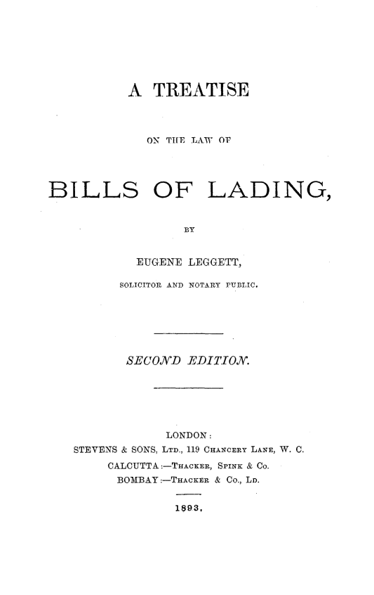handle is hein.beal/ttslwbld0001 and id is 1 raw text is: 








           A  TREATISE




             ON THE LAW OF




BILLS OF LADING,


                  BY


            EUGENE LEGGETT,

          SOLICITOR AND NOTARY PUBLIC.







          SECOND   EDITTON.






                LONDON:
   STEVENS & SONS, LTD., 119 CHANCERY LANE, W. C.
        CALCUTTA:-THACKER, SPINK & Co.
        BOMBAY:-THACKER & Co., LD.


                 1893,


