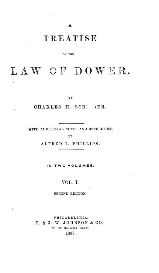 handle is hein.beal/ttslwd0001 and id is 1 raw text is: 




A


          TREATISE


               ON THE



LAW OF DOWER.




                 BY


CHARLES


H. SCR:


4ER.


WITH ADDITIONAL NOTES AND REFERENCES
            BY

    ALFRED I. PHILLIPS.


IN TWO VOLUMES.



    VOL. I.

  SECOND EDITION.


      PHILADELPHIA:
T. & J. W. JOHNSON & CO.
     No. 535 CHESTNUT STREET.
         1883.


