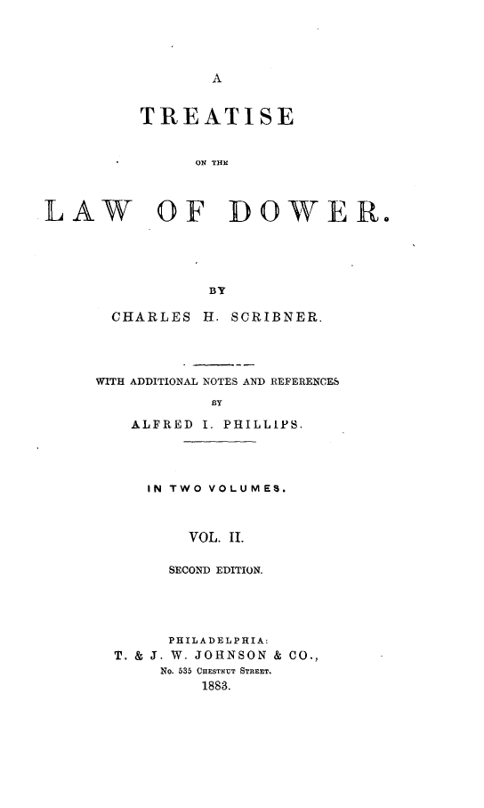 handle is hein.beal/ttslwd0002 and id is 1 raw text is: 




A


          TREATISE


               ON TIN



LAW OF DOWER.





                 BY


  CHARLES  H. SCRIBNER.




WITH ADDITIONAL NOTES AND REFERENCES

            BY

    ALFRED I. PHILLIPS.


IN TWO VOLUMES.



    VOL. II.

  SECOND EDITION.


      PHILADELPHIA:
T. & J. W. JOHNSON & CO.,
     NO. 535 CHESTNUT STREET.
         1883.


