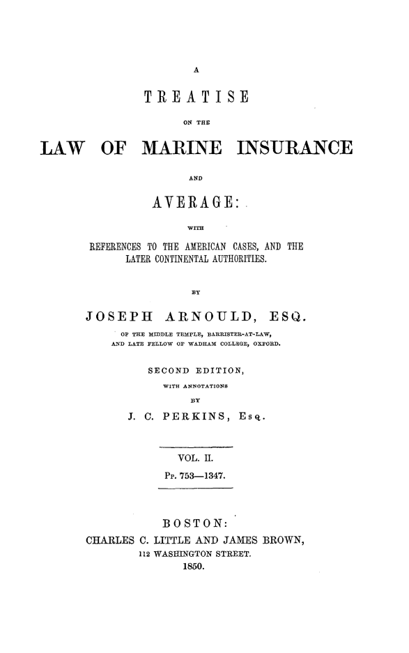 handle is hein.beal/ttslwmivg0002 and id is 1 raw text is: 





A


                TREATISE

                      ON THE


LAW OF MARINE INSURANCE

                       AND

                 AVERAGE:,

                      WITH

        REFERENCES TO THE AMERICAN CASES, AND THE
             LATER CONTINENTAL AUTHORITIES.


                       BY

       JOSEPH ARNOULD, ESQ.
            OF THE MIDDLE TEMPLE, BARRISTER-AT-LAW,
            AND LATE FELLOW OF WADHAM COLLEGE, OXFORD.

                SECOND  EDITION,
                   WITH ANNOTATIONS
                       BY
             J. C. PERKINS,   Esq.



                     VOL. II.
                   Pp. 753-1347.




                   BOSTON:
       CHARLES C. LITTLE AND JAMES BROWN,
               112 WASINGTON STREET.
                      1850.


