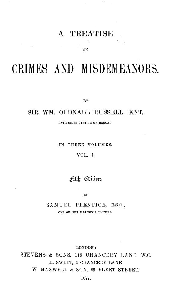 handle is hein.beal/ttsocmsad0001 and id is 1 raw text is: A TREATISE
ON
CRIMES AND MISDEMEANORS.
BY
SIR WM. OLDNALL RUSSELL, KNT.
LATE CHIEF JUSTICE OF BENGAL.
IN THREE VOLUMES.
VOL. I.
zfth  Aitxon.
BY
SAMUEL PRENTICE, ESQ.,
ONE OF HER MAJESTY'S COUNSEL.
LONDON:
STEVENS & SONS, 119 CHANCERY LANE, W.C.
H. SWEET, 3 CHANCERY LANE.
W. MAXWELL & SON, 29 FLEET STREET.
1877.


