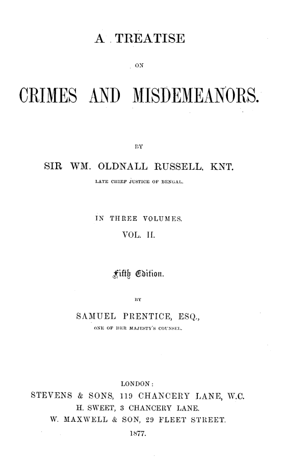 handle is hein.beal/ttsocmsad0002 and id is 1 raw text is: A . TREATISE
ON
CRIMES AND MISDEMEANORS.
PY
SIR WM. OLDNALL RUSSELL, KNT.
LATE CHIEF JUSTICE OF BENGAL.
IN THREE VOLUMES.
VOL. II.
ffiftfZ 6bitiout.
BY
SAMUEL PRENTICE, ESQ.,
ONE OF IEtR MAJESTY'S COUNSEL.
LONDON:
STEVENS & SONS, 119 CHANCERY LANE, W.C.
H. SWEET, 3 CHANCERY LANE.
W. MAXWELL & SON, 29 FLEET STREET.
1877.


