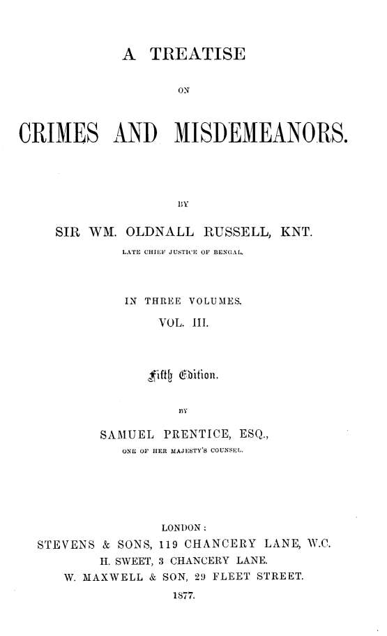 handle is hein.beal/ttsocmsad0003 and id is 1 raw text is: A TREATISE
ON
CRIMES AND MISDEMEANORS.
1,Y
SIR WM. OLDNALL RUSSELL, KNT.
LATE CHIEF JUSTICE OF BENGAL.
IN THREE VOLUMES,
VOL. III.
SAMUEL PRENTICE, ESQ.,
ONE OF HER MAJESTY'S COUNSEL.
LONDON
STEVENS & SONS, 119 CHANCERY LANE, W.C.
H. SWEET, 3 CHANCERY LANE.
W. MAXWELL & SON, 29 FLEET STREET.
1877.


