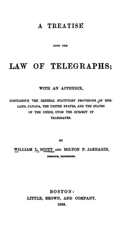 handle is hein.beal/tultacg0001 and id is 1 raw text is: A TREATISE
UPON THE
LAW OF TELEGRAPHS;

WITH AN APPENDIX,
CONTAINING THE GENERAL STATUTORY PROVISIONS !OF ENG-
LAND, CANADA, THE UNITED STATES, AND THE STATES
OF THE UNION, UPON THE SUBJECT OF
TELEGRAPHS.
BY
WILLIAM L. SCOTT AND MILTON P. JARNAGIN,
KEMIHIa, TRUNzSBEE.

BOSTON:
LITTLE, BROWN, AND COMPANY.
1868.


