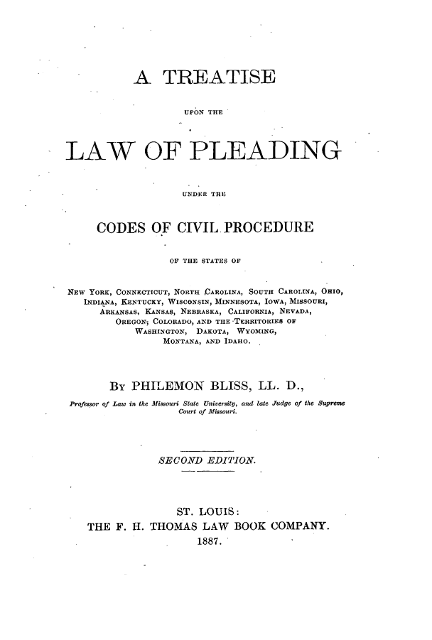 handle is hein.beal/tuplpun0001 and id is 1 raw text is: A TREATISE
UPON THE
LAW OF PLEADING
UNDER THE
CODES OF CIVIL. PROCEDURE
OF THE STATES OF
NEW YORK, CONNECTICUT, NORTH DAROLINA, SOUTH CAROLINA, OHIO,
INDIANA, KENTUCKY, WISCONSIN, MINNESOTA, IOWA, MISSOURI,
ARKANSAS, KANSAS, NEBRASKA, CALIFORNIA, NEVADA,
OREGONj COLORADO, AND THE TERRITORIES OF
WASHINGTON, DAKOTA, WYOMING,
MONTANA, AND IDAHO.
By PHILEMON BLISS, LL. D.,
Professor of Law in the Missouri State University, and late Judge of the Supreme
Court of Missouri.
SECOND EDITION.
ST. LOUIS:
THE F. H. THOMAS LAW BOOK COMPANY.
1887.


