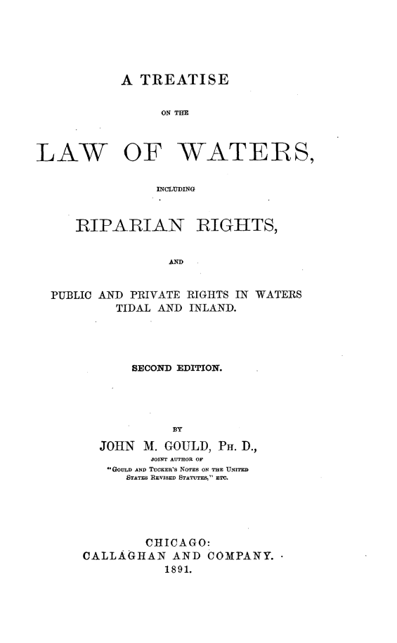 handle is hein.beal/twripghs0001 and id is 1 raw text is: 





           A TREATISE


                 ON THE



LAW OF WATERS,


                INCLUDING


     RIPARIAN BIGHTS,


                  AD


  PUBLIC AND PRIVATE RIGHTS IN WATERS
           TIDAL AND INLAND.


    SECOND EDITION.




          BY
JOHN M. GOULD, PH. D.,
       JOINT AUTHOR OF
 GOULD AND TUCKERIS NOTES ON THE UNITED
    STATES REVISED STATUTE& ETC.


        CHICAGO:
CALLAGHAN AND COMPANY.
           1891.


