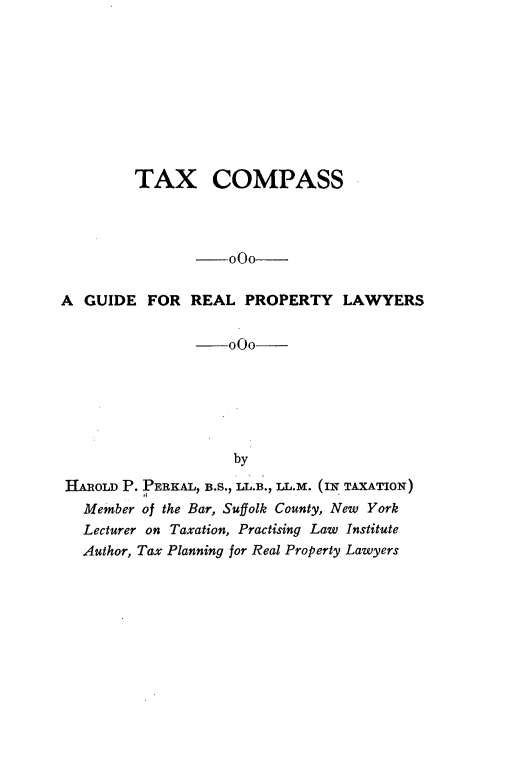 handle is hein.beal/txcsagef0001 and id is 1 raw text is: 










         TAX COMPASS




                -000-


A  GUIDE  FOR  REAL  PROPERTY LAWYERS

                --000






                    by

HAROLD P. PERKAL, B.S., LL.B., LL.M. (IN TAXATION)
   Member of the Bar, Suffolk County, New York
   Lecturer on Taxation, Practising Law Institute
   Author, Tax Planning for Real Property Lawyers


