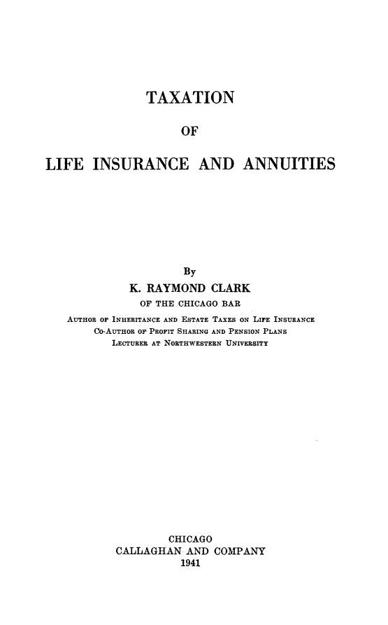 handle is hein.beal/txlinsau0001 and id is 1 raw text is: 







                TAXATION


                      OF


LIFE INSURANCE AND ANNUITIES









                      By
              K. RAYMOND   CLARK
              OF  THE CHICAGO BAR
   AUTHOR OF INHERITANCE AND ESTATE TAXES ON LIFE INSURANCE
        Co-AUTHOR OF PROFIT SHARING AND PENSION PLANS
           LECTURER AT NORTHWESTERN UNIVERSITY

















                    CHICAGO
           CALLAGHAN   AND COMPANY
                      1941


