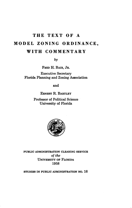 handle is hein.beal/txoamlzg0001 and id is 1 raw text is: 







         THE TEXT OF A

MODEL ZONING ORDINANCE,

      WITH COMMENTARY

                    by

              FRED H. BAIR, JR.
              Executive Secretary
     Florida Planning and Zoning Association

                   and

             ERNEST R. BARTLEY
          Professor of Political Science
             University of Florida












     PUBLIC ADMINISTRATION CLEARING SERVICE
                  of the
           UNIVERSITY OF FLORIDA
                   1958


STUDIES IN PUBLIC ADMINISTRATION NO. 16


