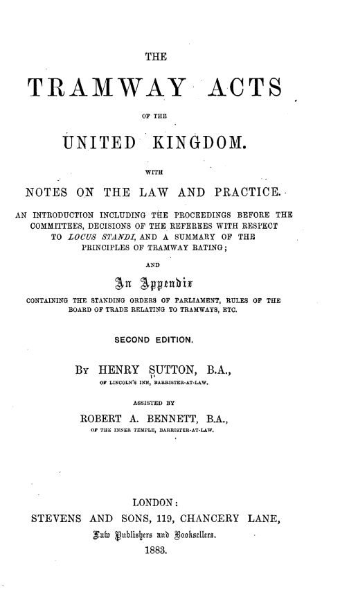 handle is hein.beal/tyasotudkm0001 and id is 1 raw text is: 




THE


TRAMWAY


ACTS


OF THE


        UNITED KINGDOM.


                      WITH

  NOTES   ON   THE   LAW    AND   PRACTICE.,

AN INTRODUCTION INCLUDING THE PROCEEDINGS BEFORE THE
   COMMITTEES, DECISIONS OF THE REFEREES WITH RESPECT
      TO LOCUS STANDI, AND A SUMMARY OF THE
           PRINCIPLES OF TRAMWAY RATING;

                      AND

                 avn Apmnbix

  CONTAINING THE STANDING ORDERS OF PARLIAMENT, RULES OF THE
         BOARD OF TRADE RELATING TO TRAMWAYS, ETC.


                 SECOND EDITION.


          BY  HENRY SUTTON, B.A.,
              OF LINCOLN'S INN, BARRISTER-AT-LAW.

                    ASSISTED BY

           ROBERT  A. BENNETT,  B.A.,
             OF THE INNER TEMPLE, BARRISTER*AT*LAW.







                    LONDON:

   STEVENS   AND  SONS, 119, CHANCERY  LANE,

             ,ui Vublizs[rs nb goohdilers.

                      1883.


