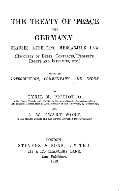 handle is hein.beal/typcwgy0001 and id is 1 raw text is: 



THE TREATY OF PENCE
                   WITH

           GERMANY

CLAUSES   AFFECTING    MERQANTILE     LAW

  (RECOVERY OF DEBTS, CONTRACTS,7P10PERTY--
         RIGHTS AND INTERESTS, ETC.)


                  WITH AN
INTRODUCTION,   COMMENTARY,   AND   INDEX


                    BY
        CYRIL M. PICCIOTTO,
 of the Inner Temle and the North Eastern Circuit, Barrister-at-Law;
late Whewell (International Law) Schoar of the University of Cambridge.
                    AND
        A.  W.  EWART WORT,
   of the Middle Temple and the Oxford Circuit, Barrister-at-Law.


             LONDON:
STEVENS & SONS, LIMITED,
     119 & 120 CHANCERY  LANE,
           Law Publishere.
                1919.


