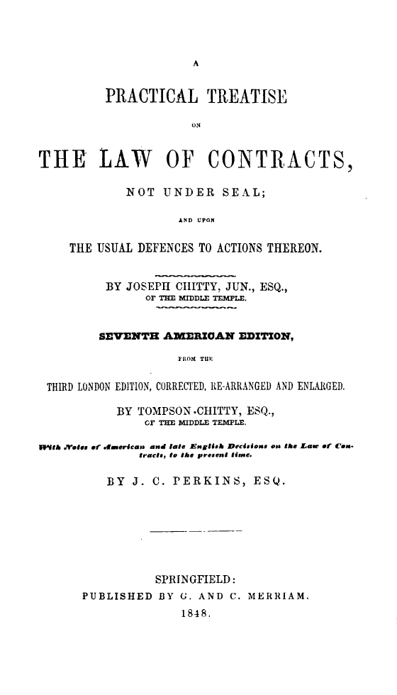 handle is hein.beal/udath0001 and id is 1 raw text is: 




A


          PRACTICAL TREATISE

                      ON



THE LAW OF CONTRACTS,

             NOT  UNDER SEAL;

                    AND UPON


    THE USUAL DEFENCES TO ACTIONS THEREON.


          BY JOSEPH CIIITTY, JUN., ESQ.,
               OF THE MIDDLE TEMPLE.


         SEVENTH  AMERZOAN   EDITION,

                    FROM THE


 THIRD LONDON EDITION, CORRECTED, RE-ARRANGED AND ENLARGED.

           BY TOMPSON .CHITTY, ESQ.,
               CF THE MIDDLE TEMPLE.

swth j.rtes of fEmerdcae. and late Engidsk Decisions on9 the Law of Con-
               tracts, to the present tine.

          BY  J. C. PERKINS,   ESQ.








                 SPRINGFIELD:
      PUBLISHED  BY G. AND  C. MERRIAM.
                     1848.


