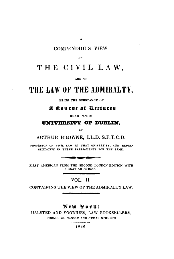 handle is hein.beal/udub0002 and id is 1 raw text is: COMPENDIOUS VIEW
OF

THE CIVIL

LAW,

AND OF

THE LAW OF THE ADMIRALTY,
BEING THE SUBSTANCE OF
C Qotuof etrturro
READ IN-THE
UNIVESISITY OP DUBLIN,
BY
ARTHUR BROWNE, LL.D. S.F.T.C.D.
PROFESSOR OF CIVIL LAW IN THAT UNIVERSITY, AND REPRE-
SENTATIVE IN THREE PARLIAMENTS FOR THE SAME.

FIRST AMERICAN

FROM THE SECOND LONDON EDITION, WITH
GREAT ADDITIONS.
VOL. II.

CONTAINING THE VIEW OF THE ADMIRALTY LAW,
¢ ¥ortt:
HALSTED AND VOORIIES, LAW BOOKSELLERS,
COIRNE O -F NASSAU AN) CEDAIU STREETS
1 40


