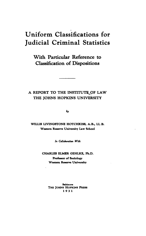 handle is hein.beal/uimcsfjcl0001 and id is 1 raw text is: 








Uniform Classifications for

Judicial Criminal Statistics



    With   Particular Reference   to

    Classification of Dispositions







  A REPORT  TO THE  INSTITUTE  OF LAW
    THE JOHNS  HOPKINS   UNIVERSITY



                   by



   WILLIS LIVINGSTONE HOTCHKISS, A.B., LL.B.
       Western Reserve University Law School


              In CollaboraIIon With


        CHARLES ELMER GEHLKE, Ph.D.
             Professor of Sociology
           Western Reserve University





                  Baidmore
           THE JOHNs HoPKiNs PRESS
                  1931


