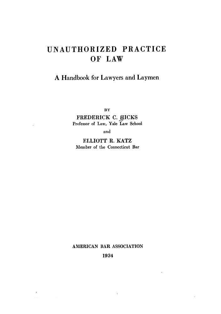 handle is hein.beal/unauplaw0001 and id is 1 raw text is: UNAUTHORIZED PRACTICE
OF LAW
A Handbook for Lawyers and Laymen
BY
FREDERICK C. flICKS
Professor of Law, Yale Law School
and

ELLIOTT R. KATZ
1lember of the Connecticut Bar
AMERICAN BAR ASSOCIATION

1934


