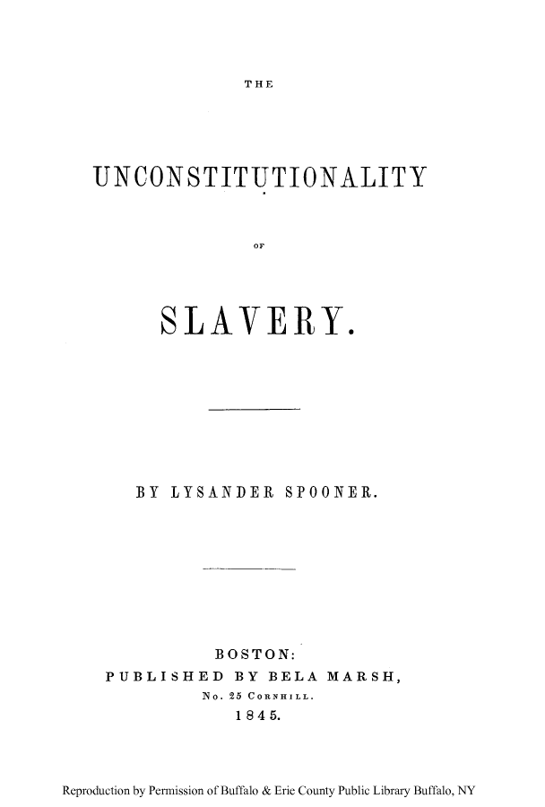 handle is hein.beal/unctysla0001 and id is 1 raw text is: THE

UNCONSTITUTIONALITY
OF
SLAVERY,

BY LYSANDER SPOONER.
BOSTON:
PUBLISHED BY BELA MARSH,
No. 25 CORNHILL.
1845.

Reproduction by Permission of Buffalo & Erie County Public Library Buffalo, NY


