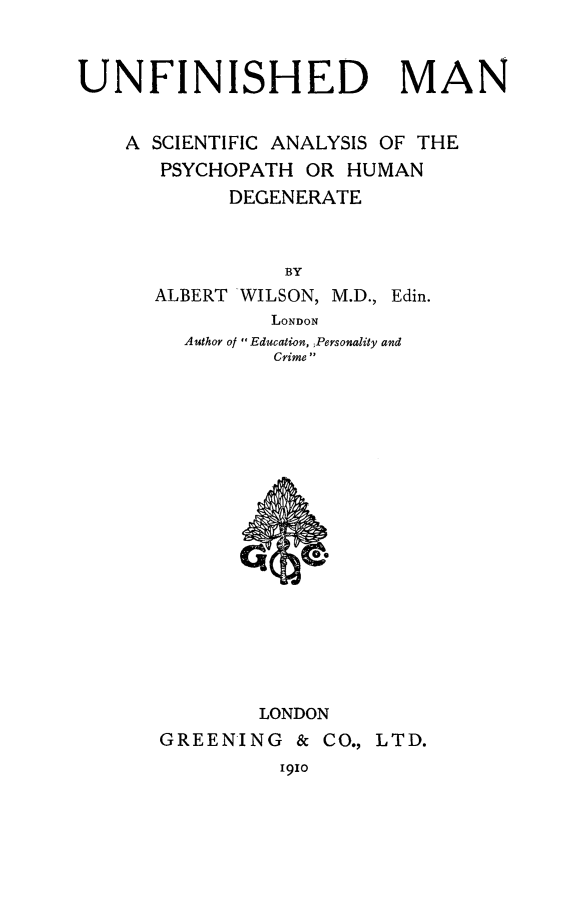 handle is hein.beal/unfmscay0001 and id is 1 raw text is: 



UNFINISHED MAN


    A SCIENTIFIC ANALYSIS OF THE
       PSYCHOPATH OR  HUMAN
            DEGENERATE



                 BY
      ALBERT WILSON, M.D., Edin.
                LONDON
         Author of  Education, Personality and
                Crime


















                LONDON
       GREENING   & CO., LTD.


ICIO


